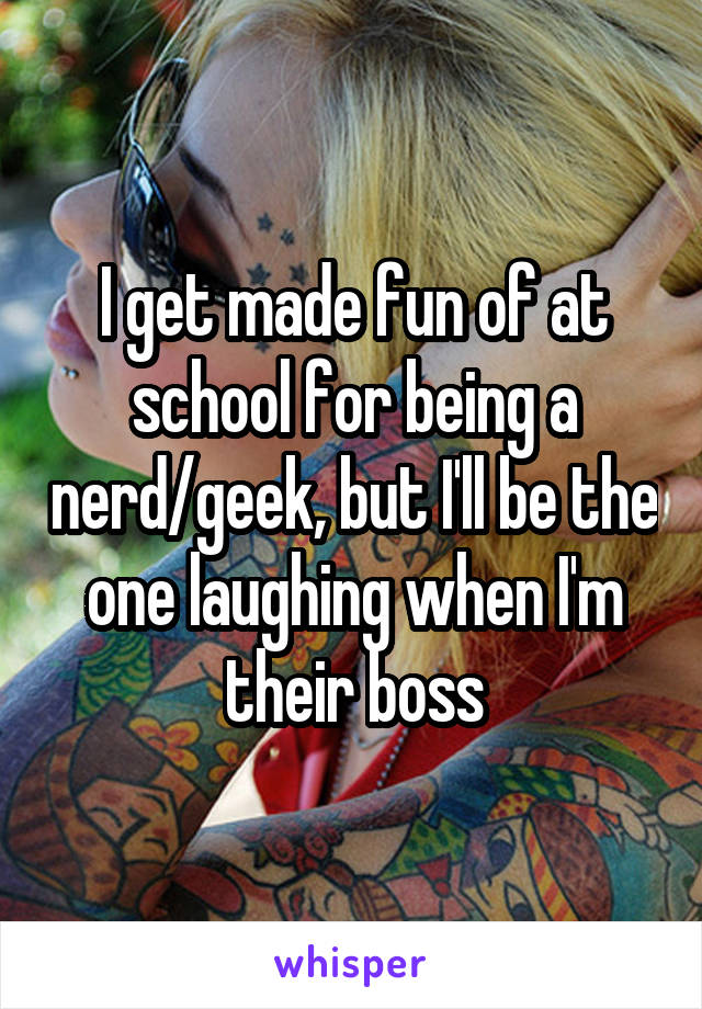 I get made fun of at school for being a nerd/geek, but I'll be the one laughing when I'm their boss