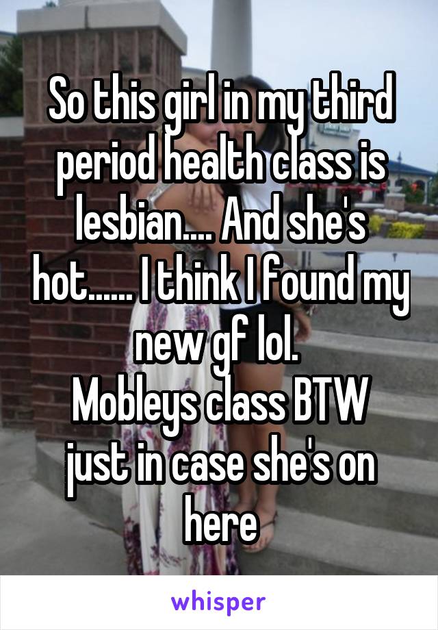 So this girl in my third period health class is lesbian.... And she's hot...... I think I found my new gf lol. 
Mobleys class BTW just in case she's on here