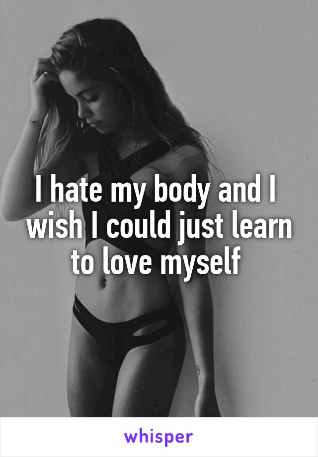 I hate my body and I  wish I could just learn to love myself 