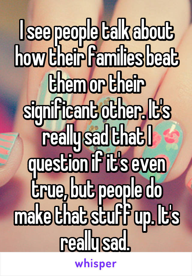 I see people talk about how their families beat them or their significant other. It's really sad that I question if it's even true, but people do make that stuff up. It's really sad. 