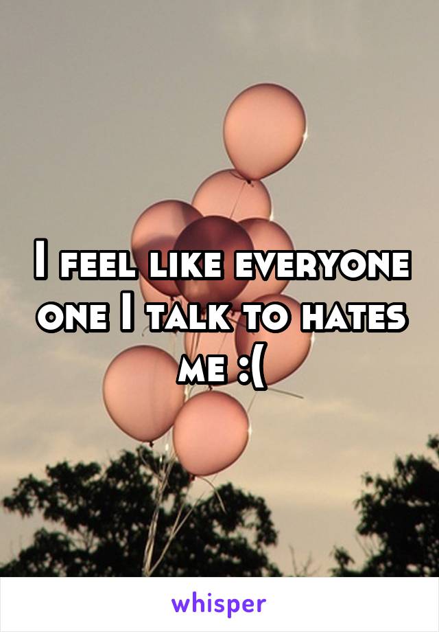 I feel like everyone one I talk to hates me :(