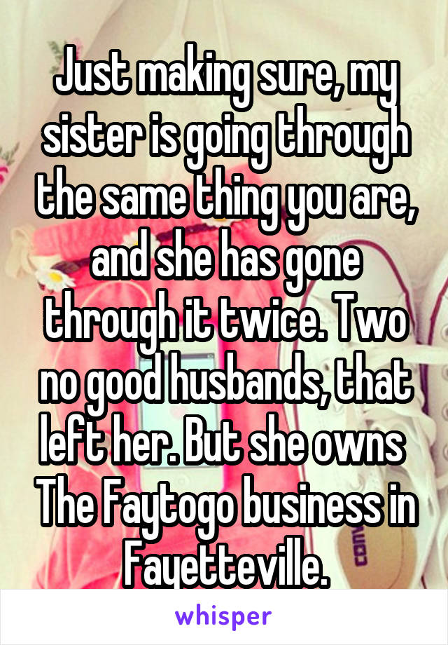 Just making sure, my sister is going through the same thing you are, and she has gone through it twice. Two no good husbands, that left her. But she owns  The Faytogo business in Fayetteville.