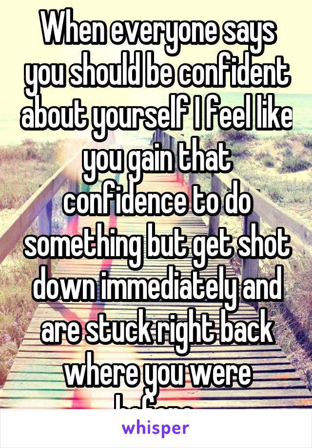 When everyone says you should be confident about yourself I feel like you gain that confidence to do something but get shot down immediately and are stuck right back where you were before.