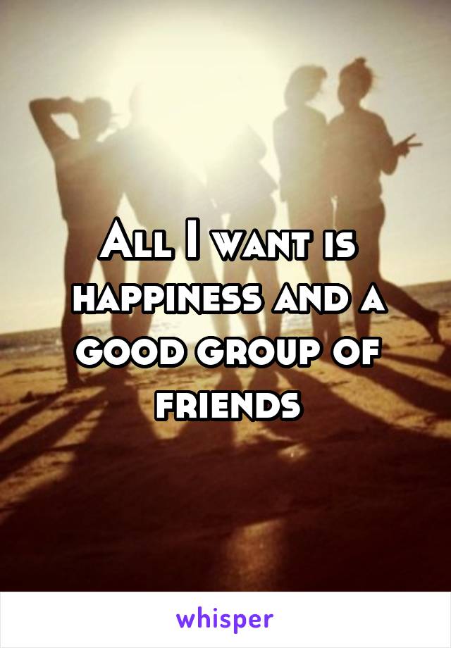 All I want is happiness and a good group of friends