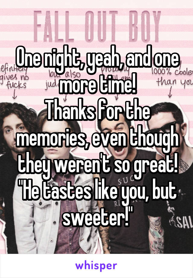 One night, yeah, and one more time!
Thanks for the memories, even though they weren't so great!
"He tastes like you, but sweeter!"