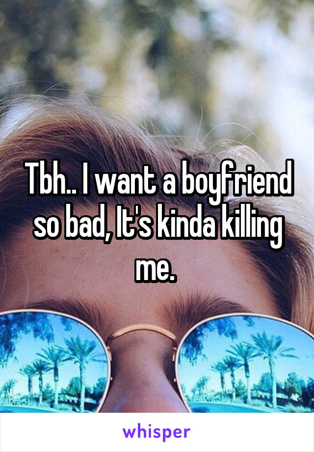 Tbh.. I want a boyfriend so bad, It's kinda killing me. 