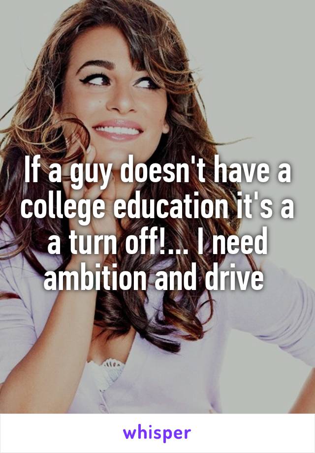 If a guy doesn't have a college education it's a a turn off!... I need ambition and drive 