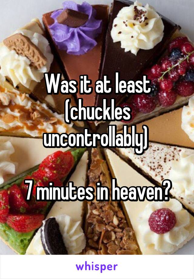 Was it at least (chuckles uncontrollably) 

7 minutes in heaven?