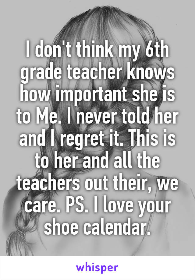 I don't think my 6th grade teacher knows how important she is to Me. I never told her and I regret it. This is to her and all the teachers out their, we care. PS. I love your shoe calendar.