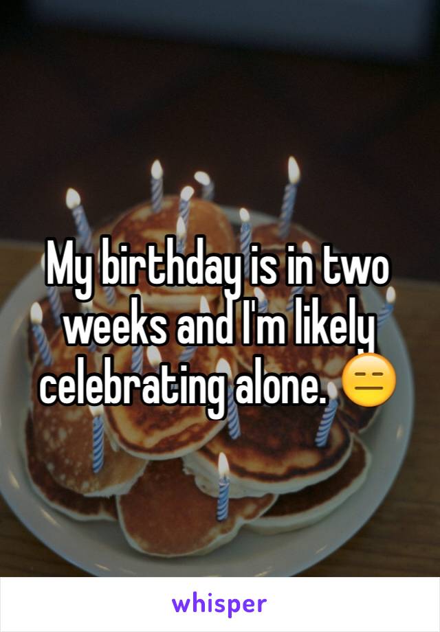 My birthday is in two weeks and I'm likely celebrating alone. 😑