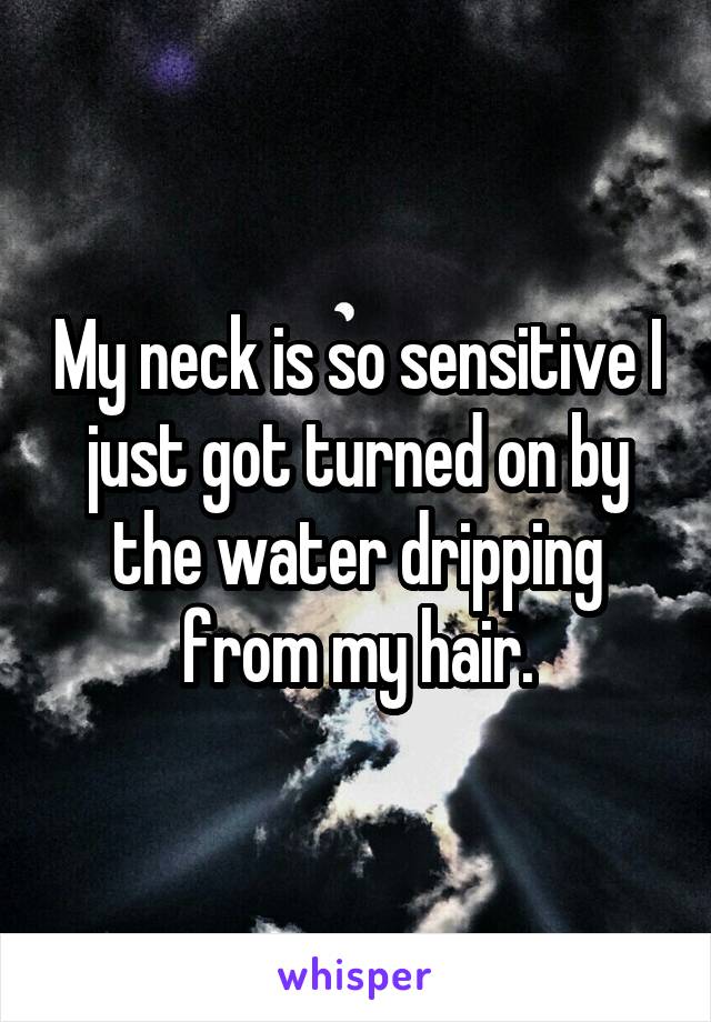 My neck is so sensitive I just got turned on by the water dripping from my hair.