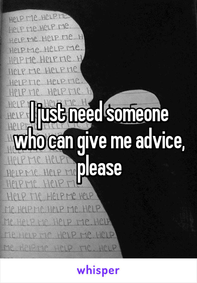 I just need someone who can give me advice, please