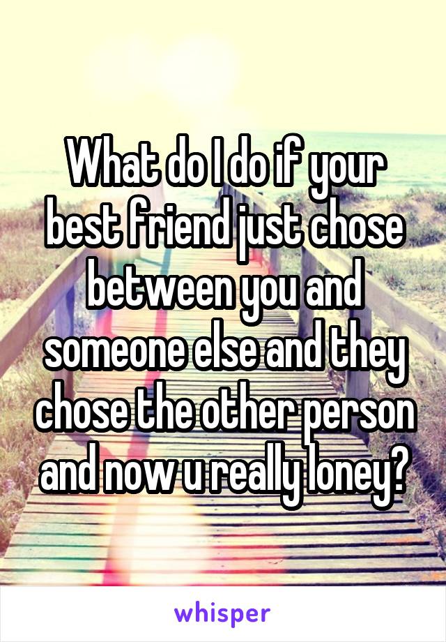 What do I do if your best friend just chose between you and someone else and they chose the other person and now u really loney?