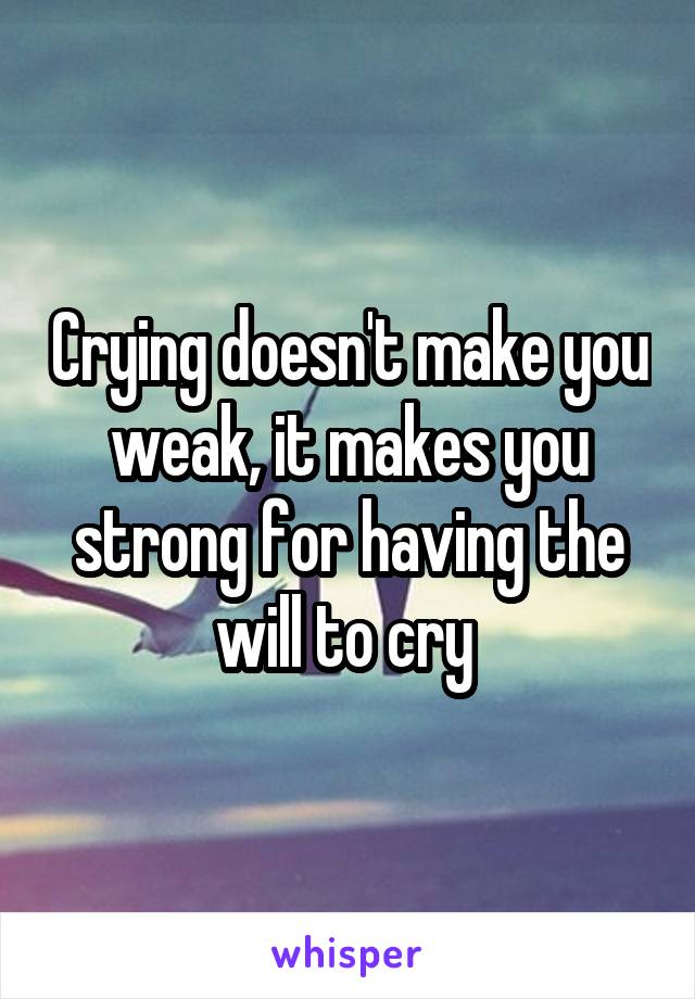 Crying doesn't make you weak, it makes you strong for having the will to cry 