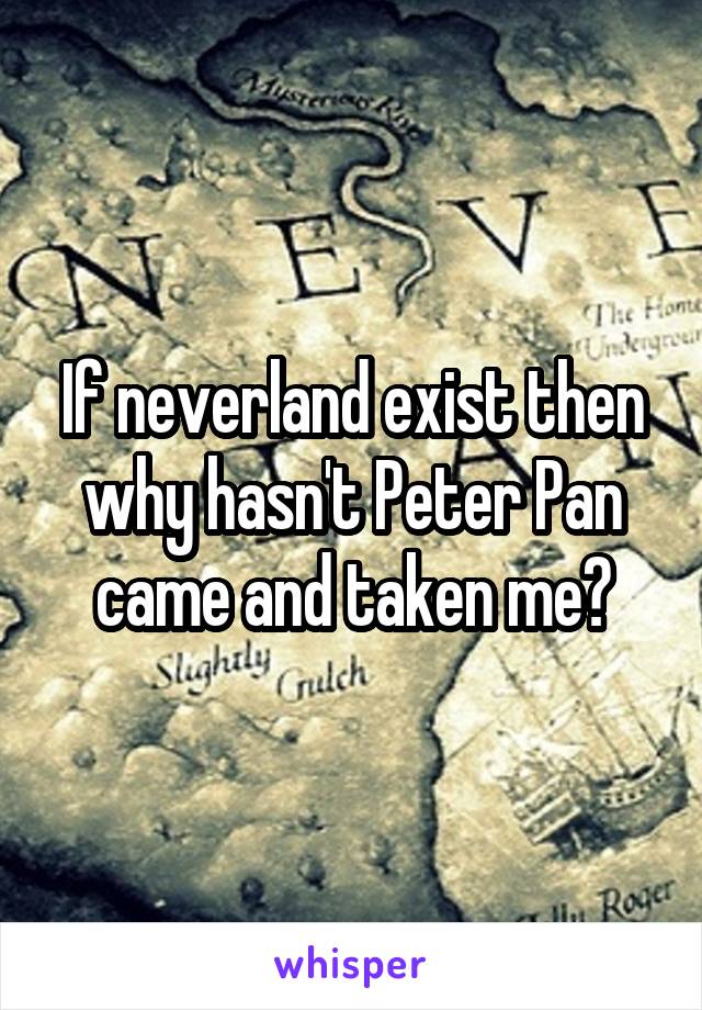 If neverland exist then why hasn't Peter Pan came and taken me?