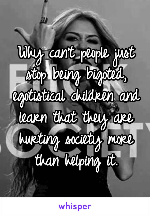 Why can't people just stop being bigoted, egotistical children and learn that they are hurting society more than helping it.