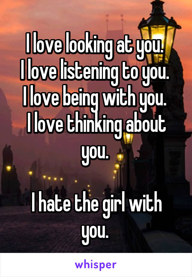 I love looking at you. 
I love listening to you. 
I love being with you. 
I love thinking about you. 

I hate the girl with you. 