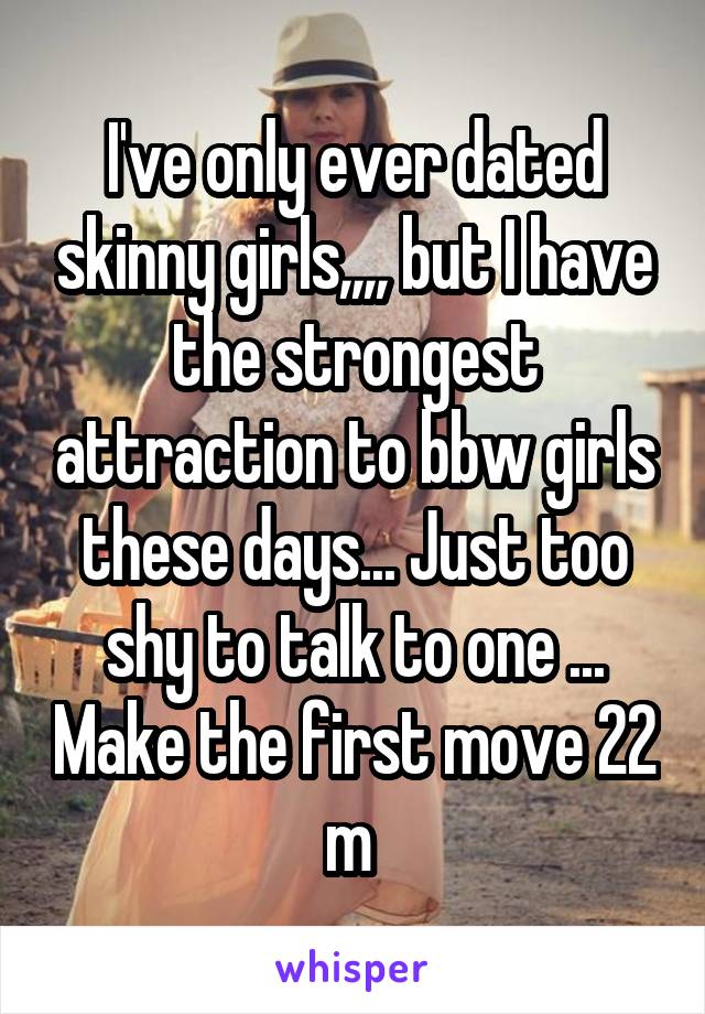 I've only ever dated skinny girls,,,, but I have the strongest attraction to bbw girls these days... Just too shy to talk to one ... Make the first move 22 m 