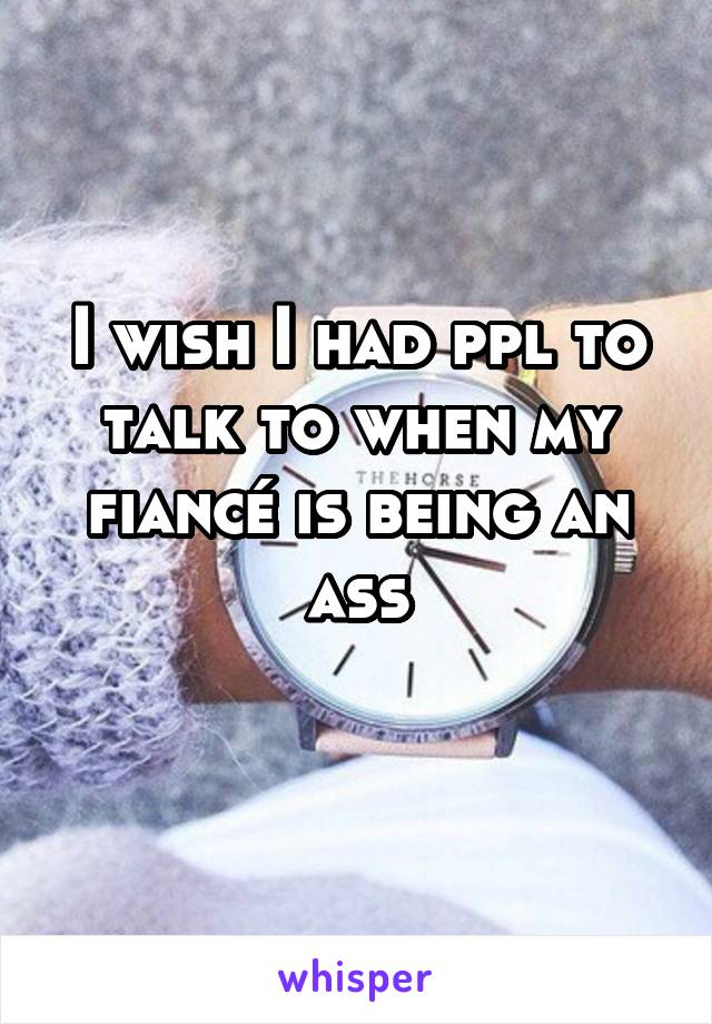 I wish I had ppl to talk to when my fiancé is being an ass
