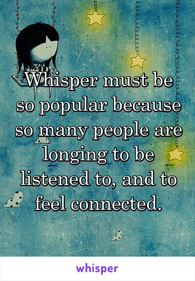 Whisper must be so popular because so many people are longing to be listened to, and to feel connected.