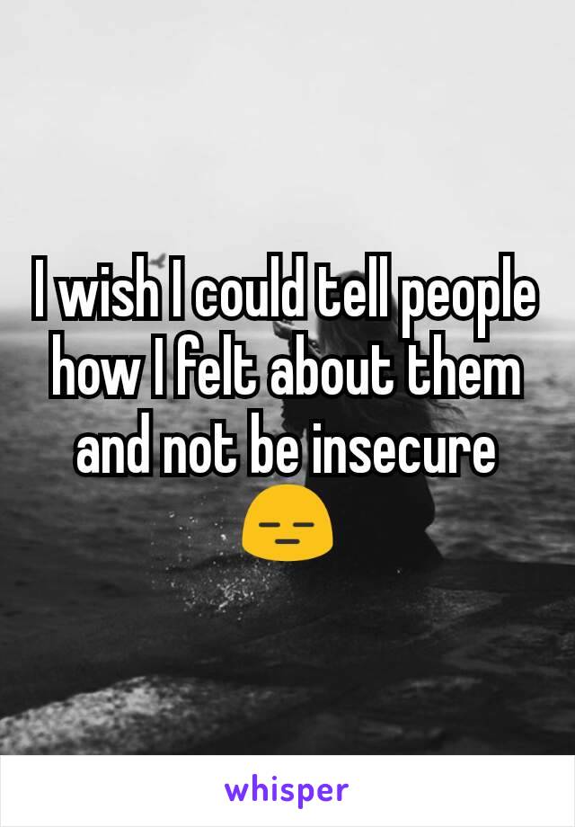 I wish I could tell people how I felt about them and not be insecure😑