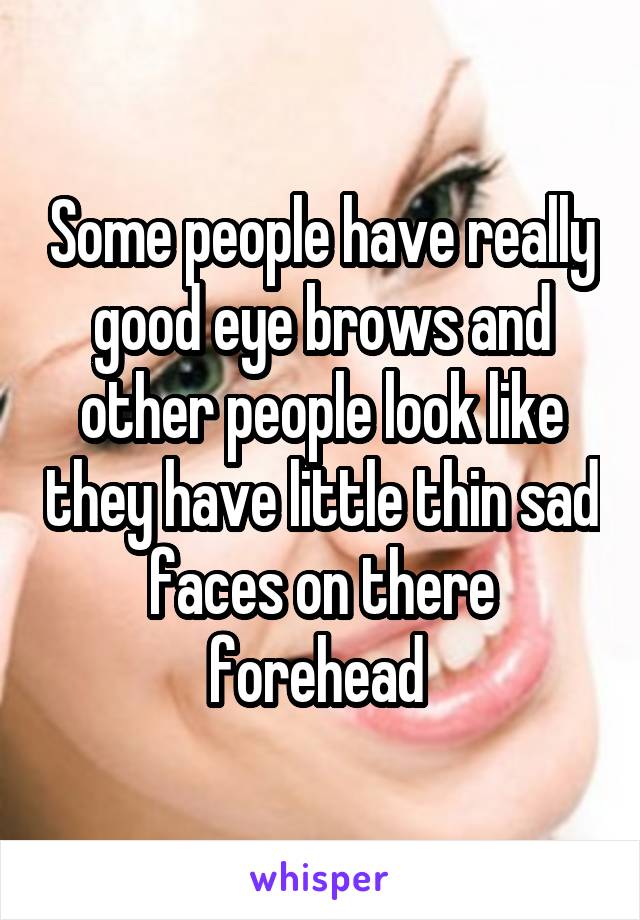 Some people have really good eye brows and other people look like they have little thin sad faces on there forehead 