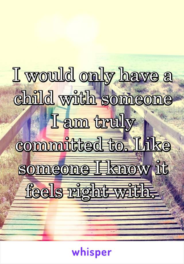 I would only have a child with someone I am truly committed to. Like someone I know it feels right with. 