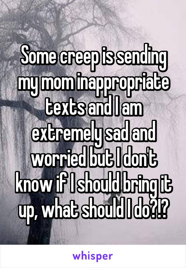 Some creep is sending my mom inappropriate texts and I am extremely sad and worried but I don't know if I should bring it up, what should I do?!?