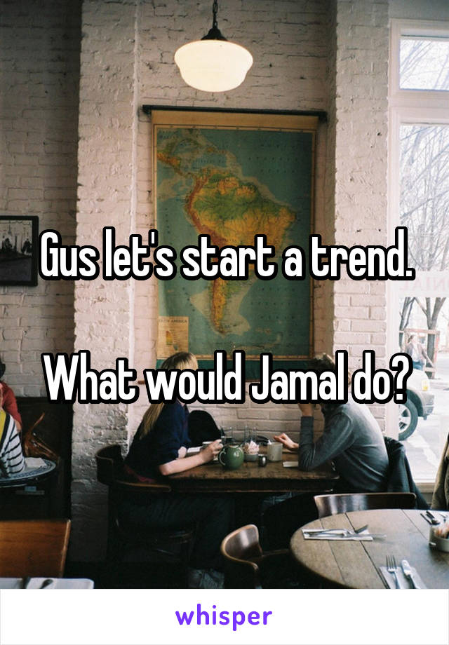 Gus let's start a trend.

What would Jamal do?