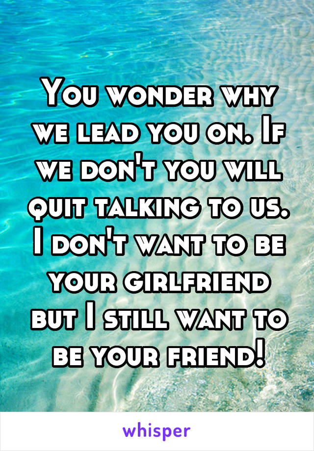 You wonder why we lead you on. If we don't you will quit talking to us. I don't want to be your girlfriend but I still want to be your friend!