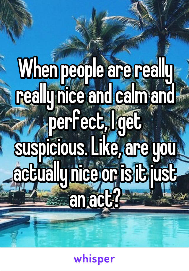 When people are really really nice and calm and perfect, I get suspicious. Like, are you actually nice or is it just an act?