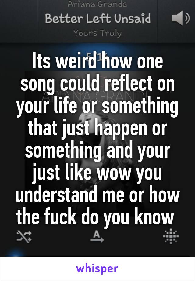 Its weird how one song could reflect on your life or something that just happen or something and your just like wow you understand me or how the fuck do you know 