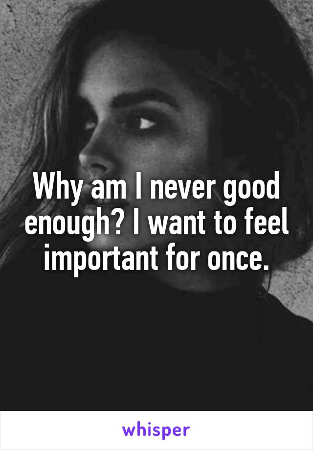 Why am I never good enough? I want to feel important for once.