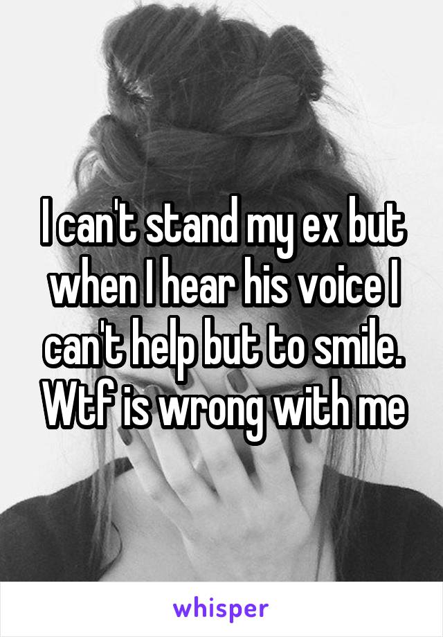 I can't stand my ex but when I hear his voice I can't help but to smile. Wtf is wrong with me