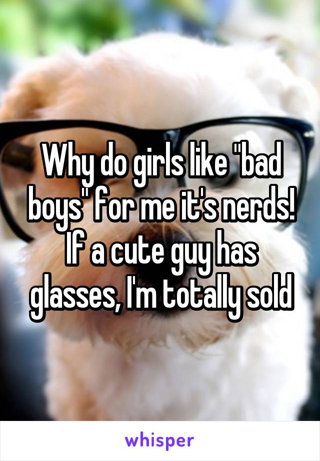 Why do girls like "bad boys" for me it's nerds! If a cute guy has glasses, I'm totally sold