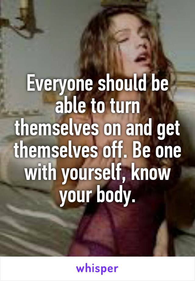 Everyone should be able to turn themselves on and get themselves off. Be one with yourself, know your body.