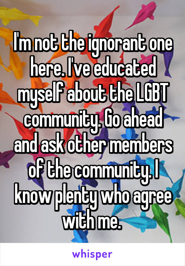 I'm not the ignorant one here. I've educated myself about the LGBT community. Go ahead and ask other members of the community. I know plenty who agree with me. 