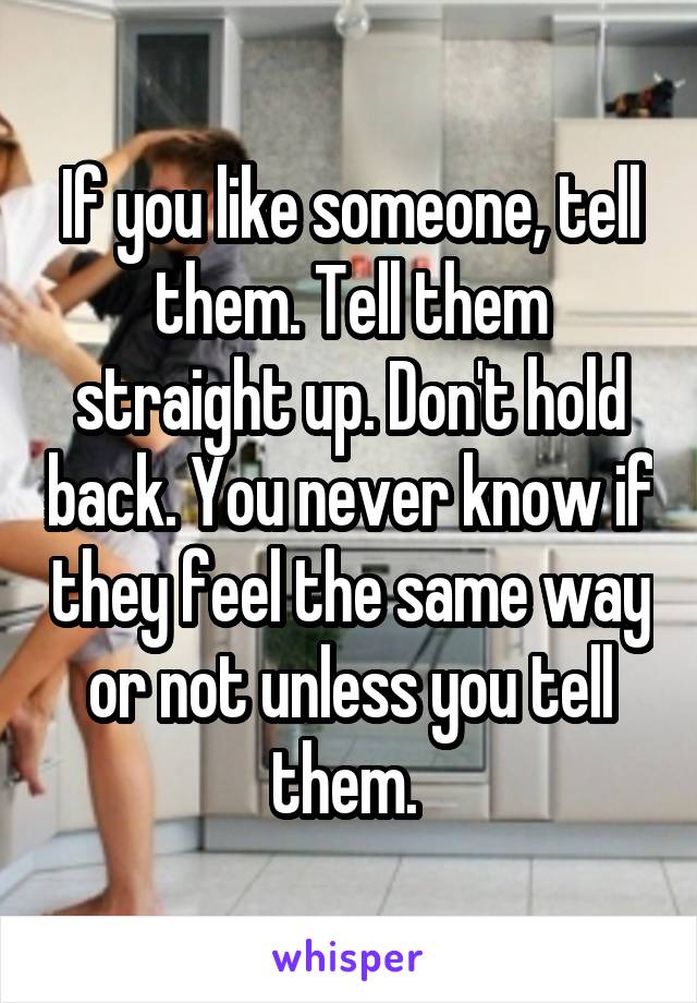 If you like someone, tell them. Tell them straight up. Don't hold back. You never know if they feel the same way or not unless you tell them. 