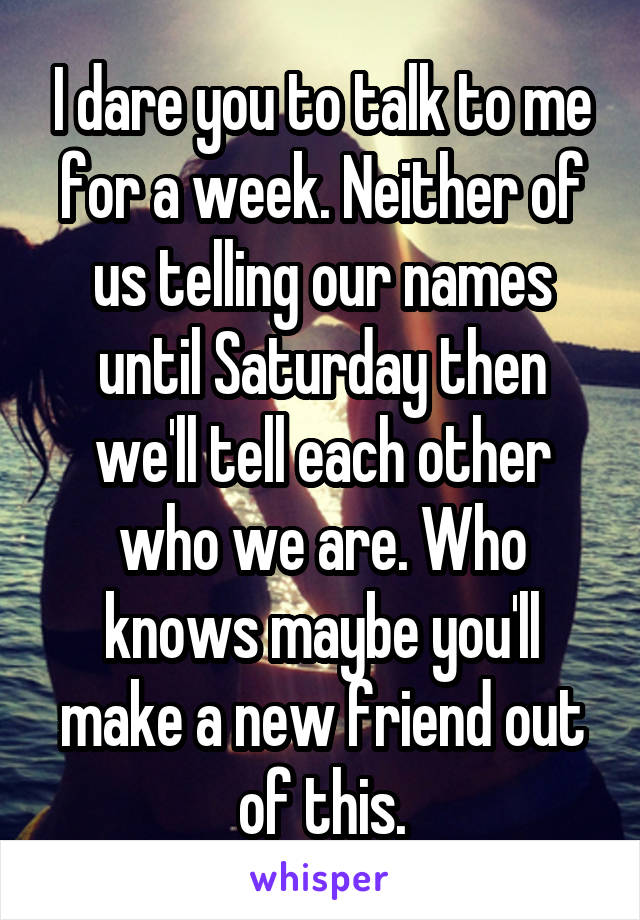 I dare you to talk to me for a week. Neither of us telling our names until Saturday then we'll tell each other who we are. Who knows maybe you'll make a new friend out of this.