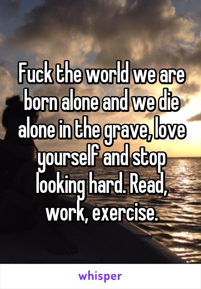 Fuck the world we are born alone and we die alone in the grave, love yourself and stop looking hard. Read, work, exercise.