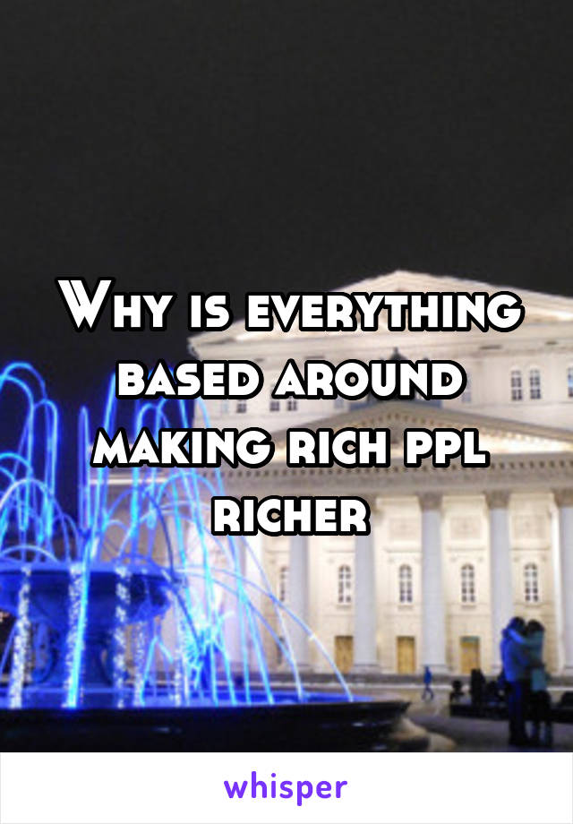 Why is everything based around making rich ppl richer