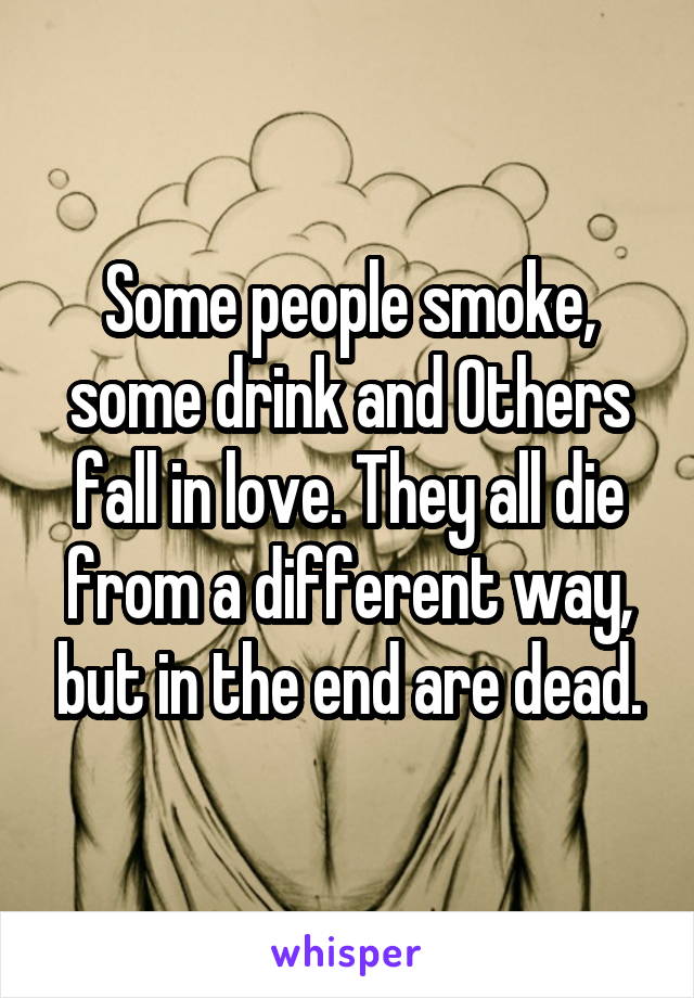 Some people smoke, some drink and Others fall in love. They all die from a different way, but in the end are dead.