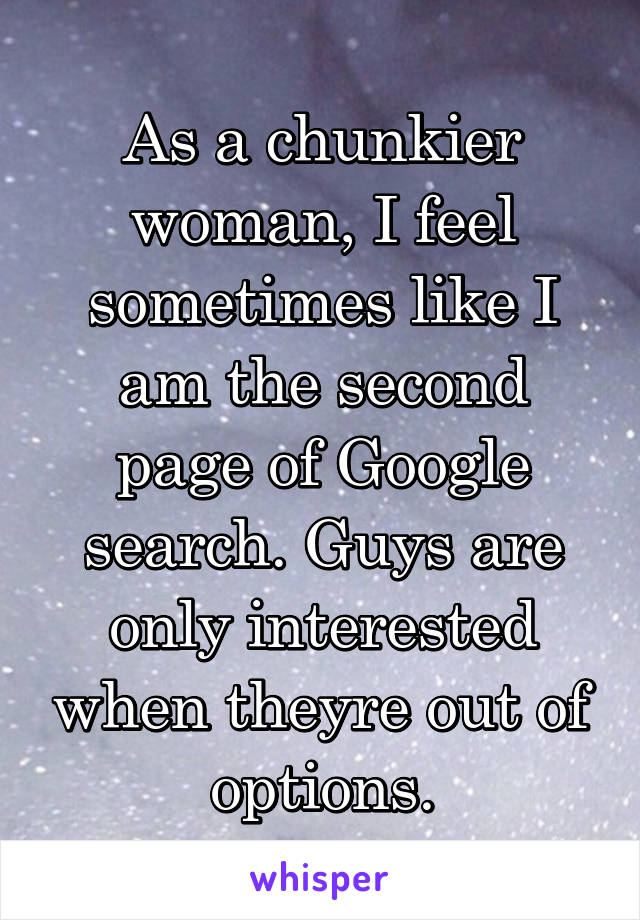 As a chunkier woman, I feel sometimes like I am the second page of Google search. Guys are only interested when theyre out of options.