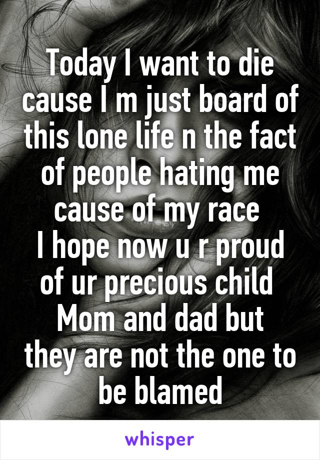 Today I want to die cause I m just board of this lone life n the fact of people hating me cause of my race 
I hope now u r proud of ur precious child 
Mom and dad but they are not the one to be blamed