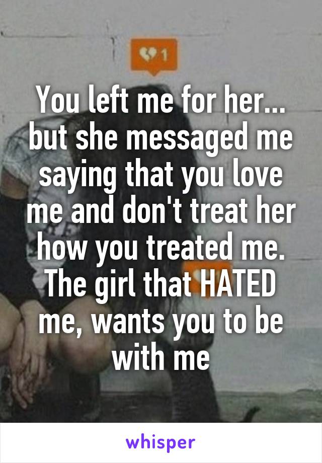 You left me for her... but she messaged me saying that you love me and don't treat her how you treated me. The girl that HATED me, wants you to be with me