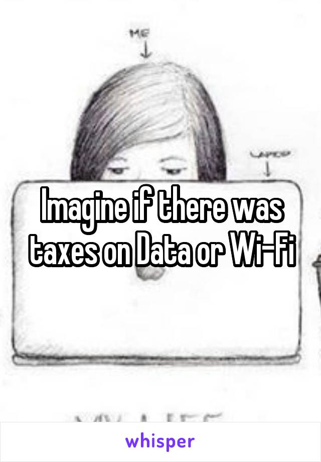 Imagine if there was taxes on Data or Wi-Fi