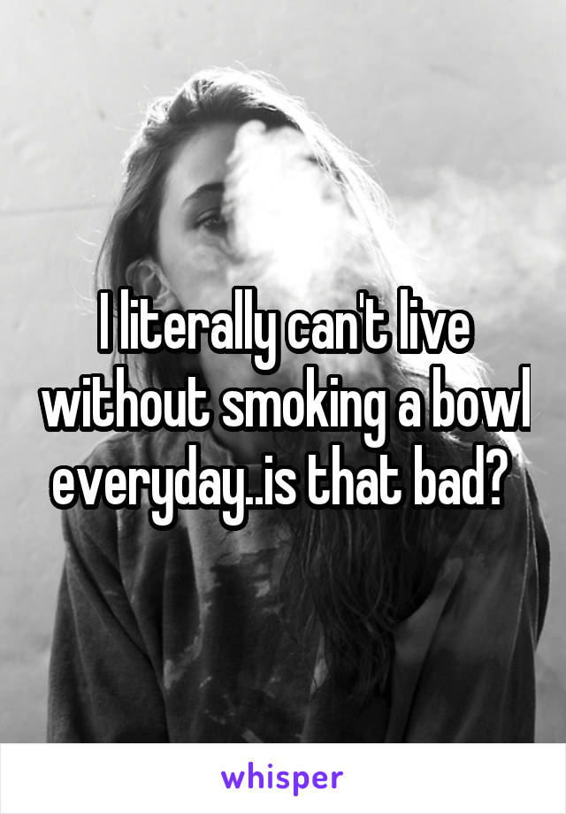 I literally can't live without smoking a bowl everyday..is that bad? 