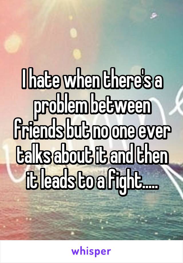 I hate when there's a problem between friends but no one ever talks about it and then it leads to a fight.....