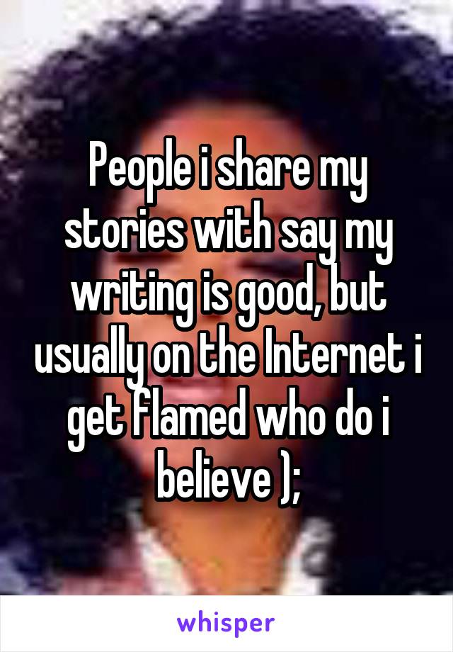 People i share my stories with say my writing is good, but usually on the Internet i get flamed who do i believe );