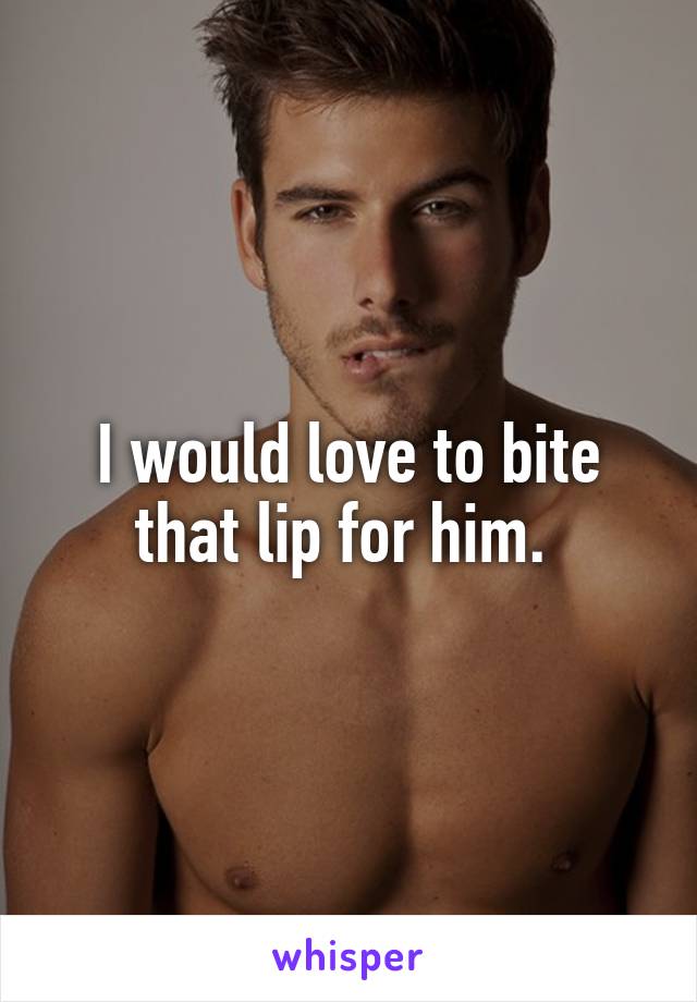 I would love to bite that lip for him. 